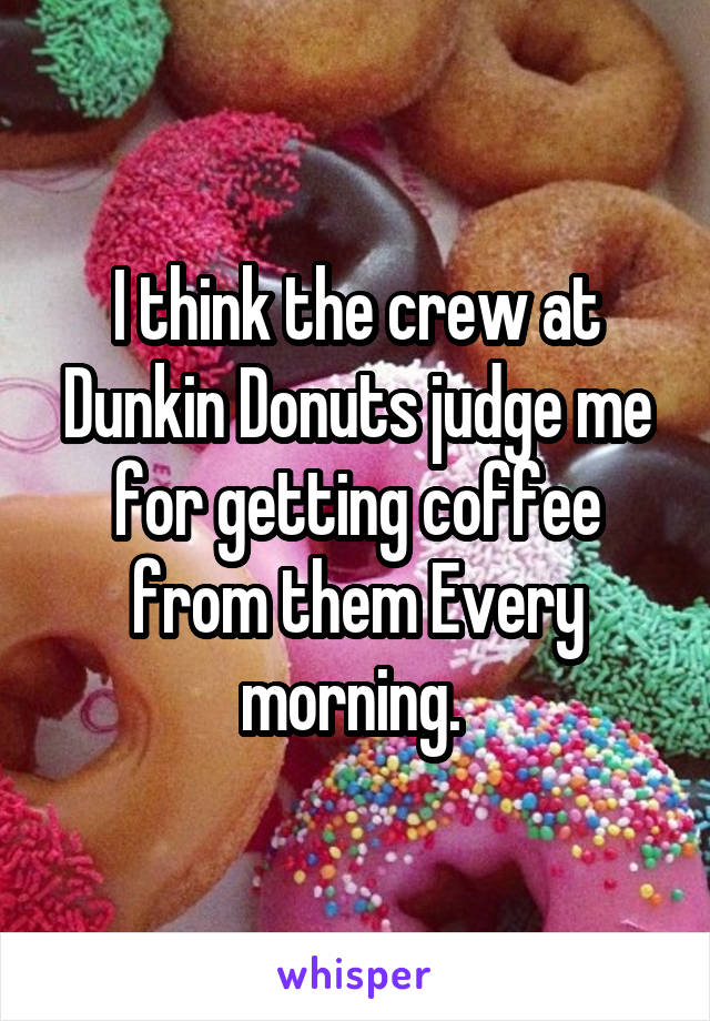 I think the crew at Dunkin Donuts judge me for getting coffee from them Every morning. 