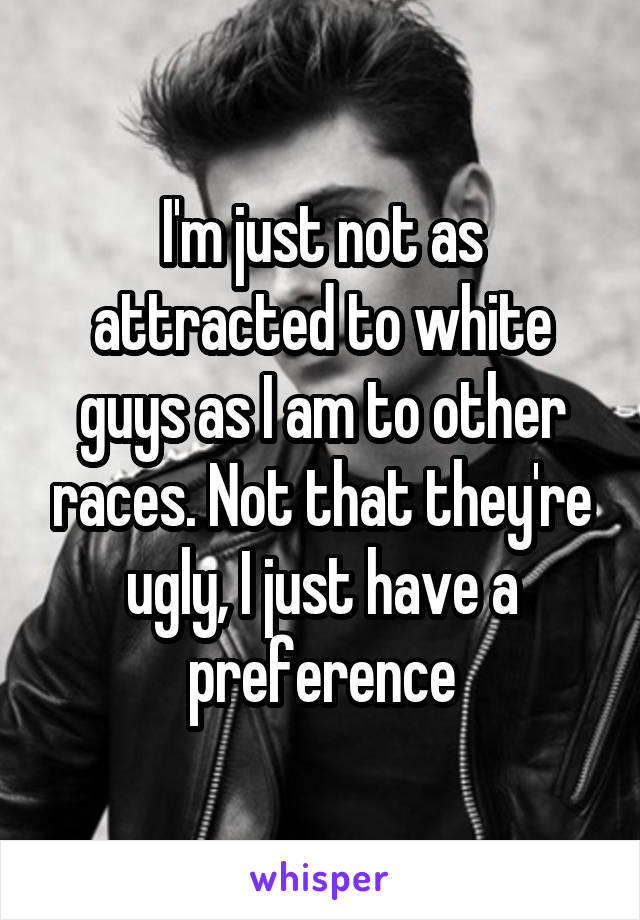 I'm just not as attracted to white guys as I am to other races. Not that they're ugly, I just have a preference