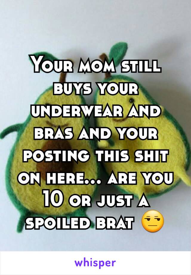 Your mom still buys your underwear and bras and your posting this shit on here... are you 10 or just a spoiled brat 😒