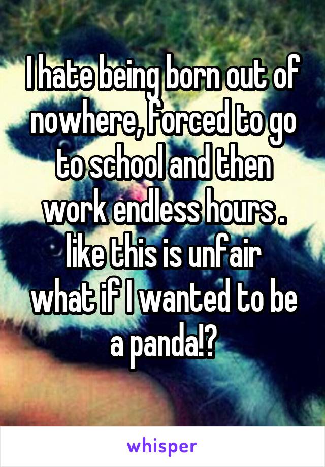 I hate being born out of nowhere, forced to go to school and then work endless hours .
like this is unfair
what if I wanted to be a panda!?
