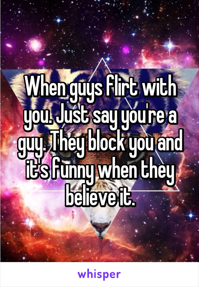 When guys flirt with you. Just say you're a guy. They block you and it's funny when they believe it.