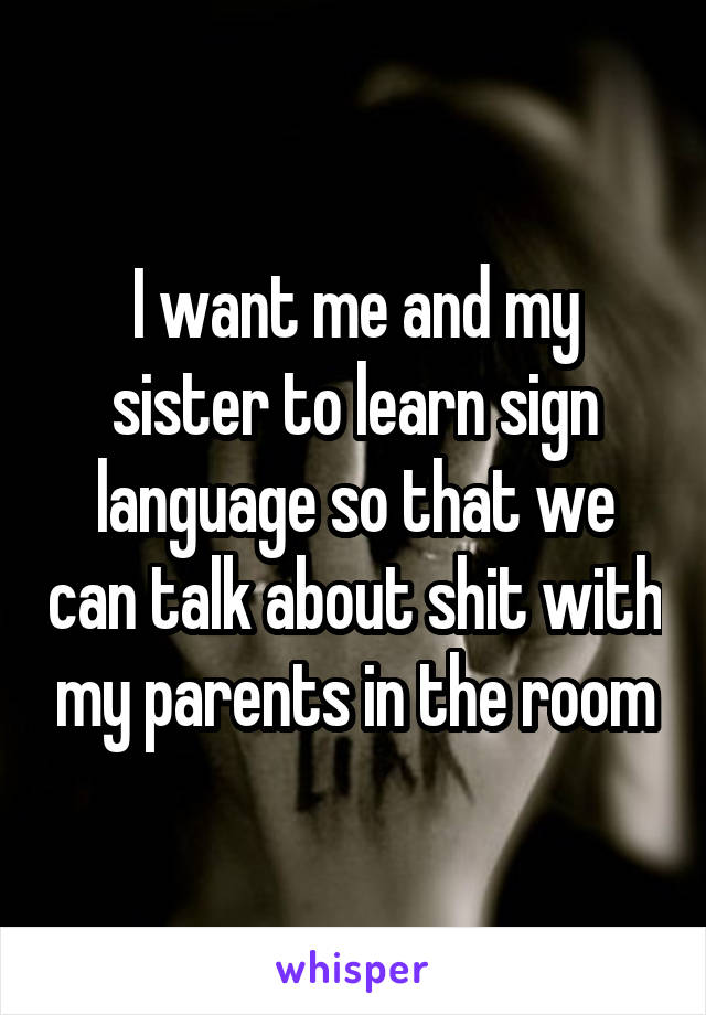 I want me and my sister to learn sign language so that we can talk about shit with my parents in the room