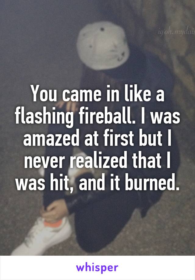 You came in like a flashing fireball. I was amazed at first but I never realized that I was hit, and it burned.