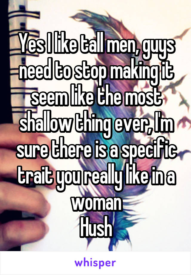 Yes I like tall men, guys need to stop making it seem like the most shallow thing ever, I'm sure there is a specific trait you really like in a woman
Hush
