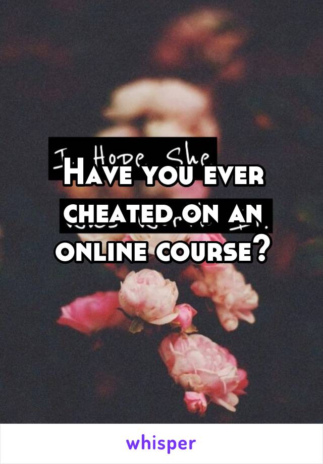 Have you ever cheated on an online course?

