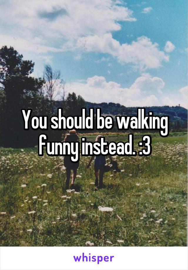 You should be walking funny instead. :3