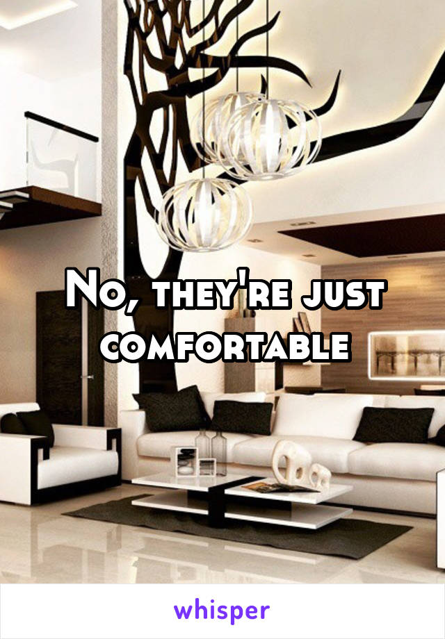 No, they're just comfortable