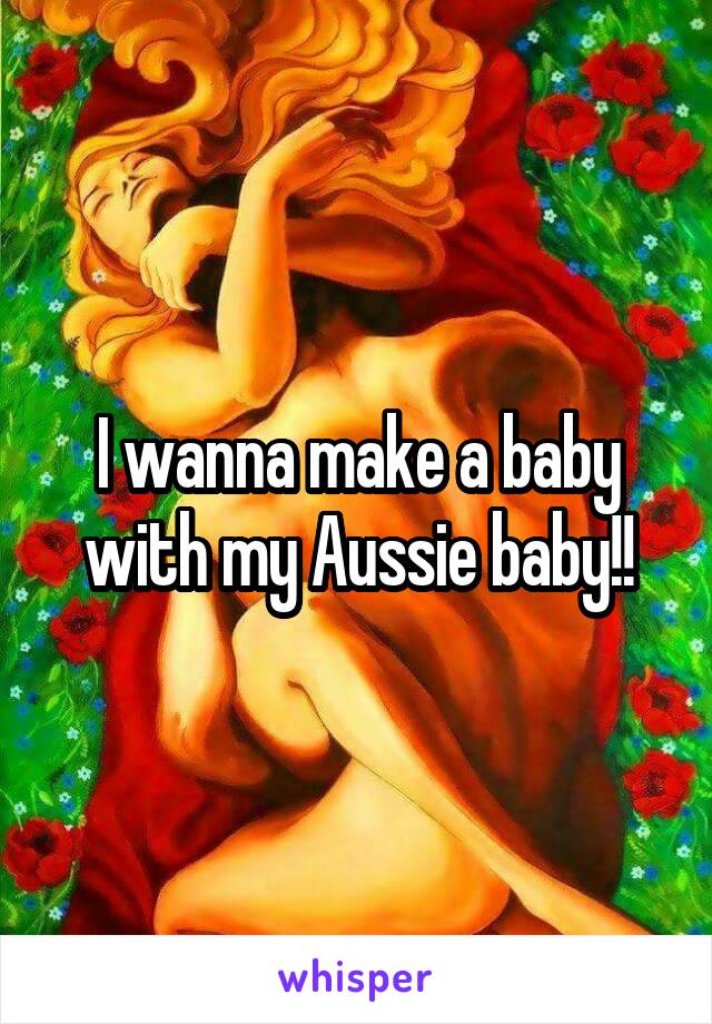 I wanna make a baby with my Aussie baby!!