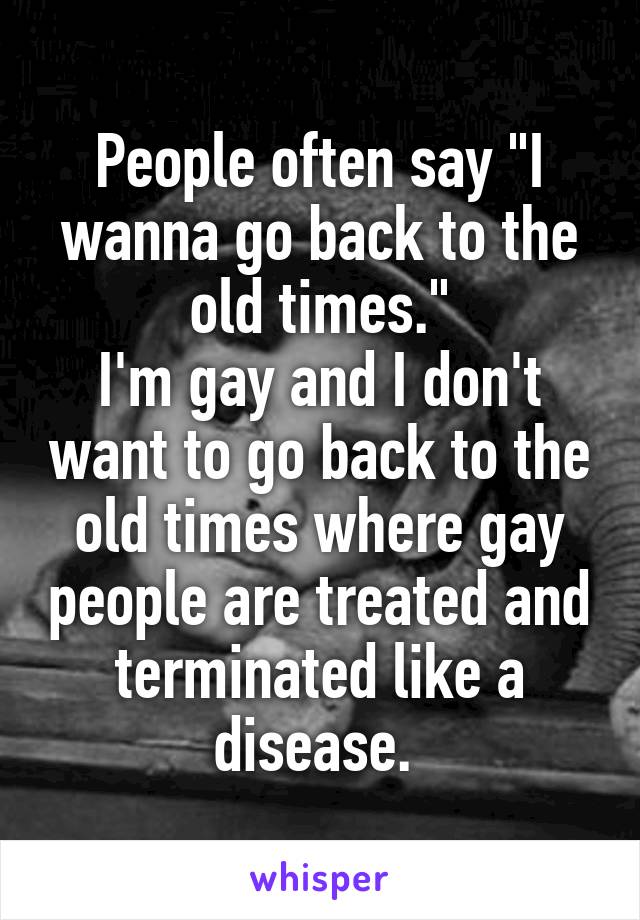 People often say "I wanna go back to the old times."
I'm gay and I don't want to go back to the old times where gay people are treated and terminated like a disease. 