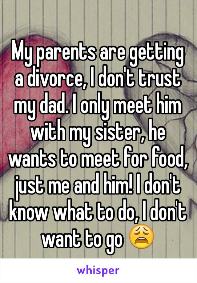 My parents are getting a divorce, I don't trust my dad. I only meet him with my sister, he wants to meet for food, just me and him! I don't know what to do, I don't want to go 😩
