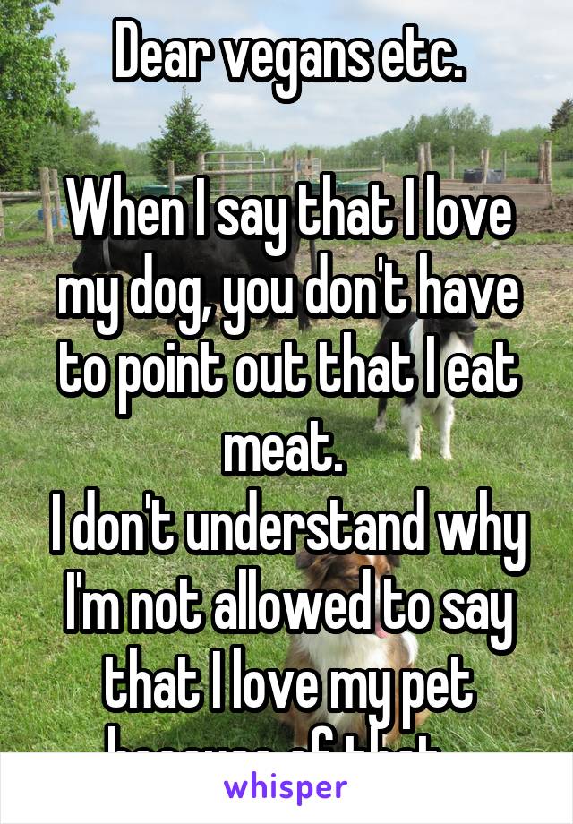 Dear vegans etc.

When I say that I love my dog, you don't have to point out that I eat meat. 
I don't understand why I'm not allowed to say that I love my pet because of that...