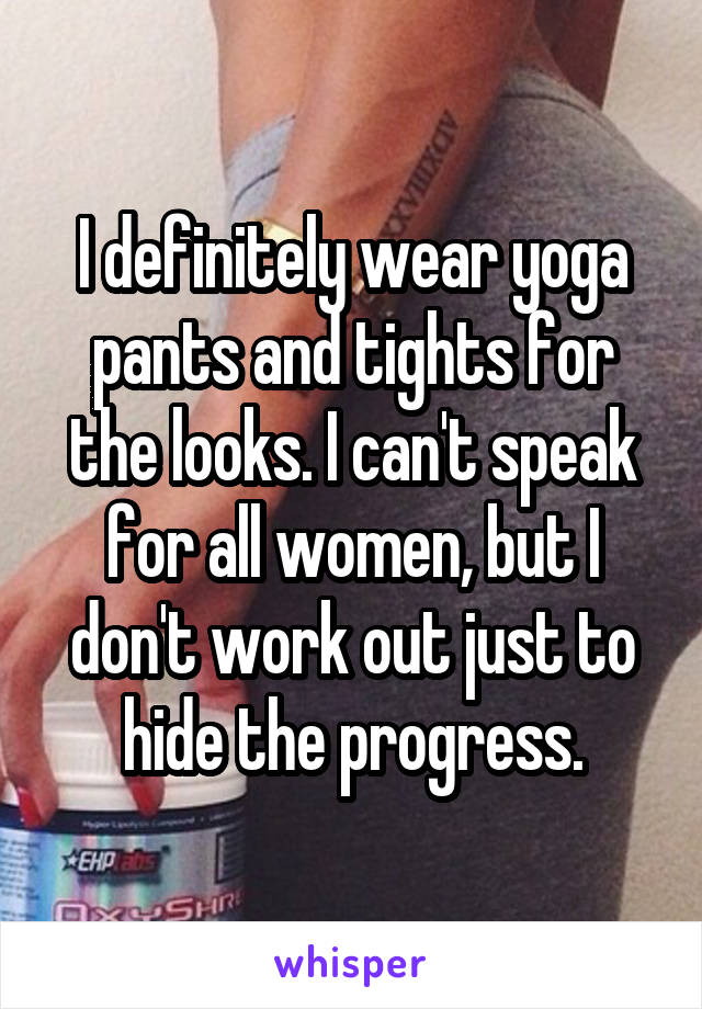 I definitely wear yoga pants and tights for the looks. I can't speak for all women, but I don't work out just to hide the progress.