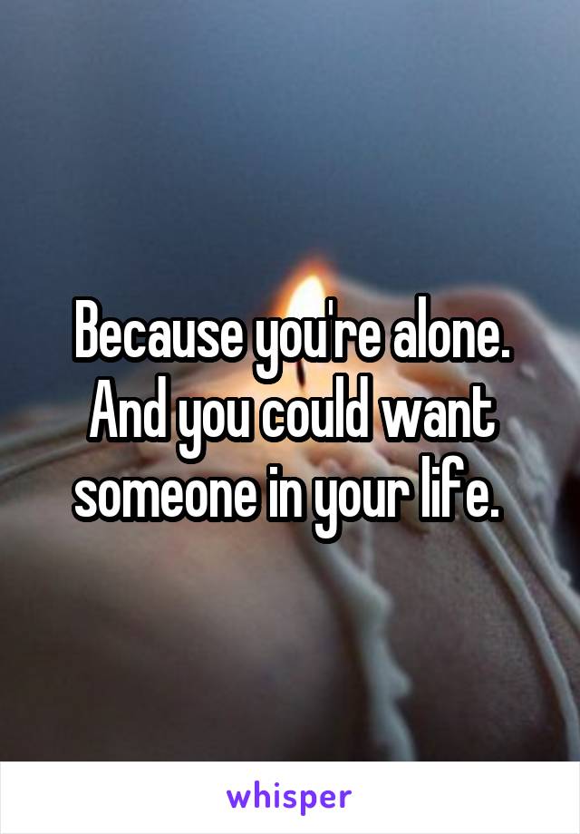Because you're alone. And you could want someone in your life. 