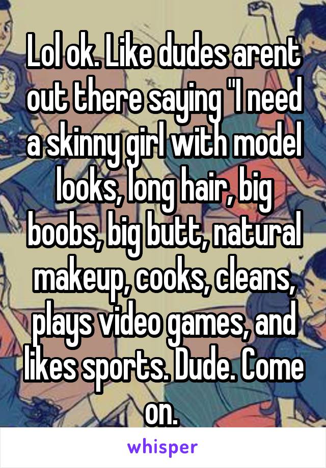 Lol ok. Like dudes arent out there saying "I need a skinny girl with model looks, long hair, big boobs, big butt, natural makeup, cooks, cleans, plays video games, and likes sports. Dude. Come on. 