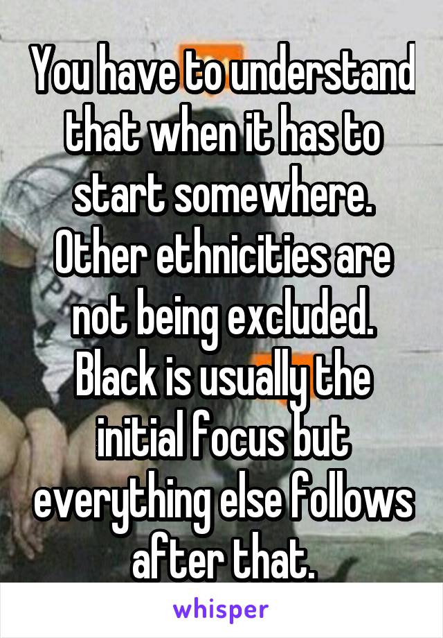 You have to understand that when it has to start somewhere. Other ethnicities are not being excluded. Black is usually the initial focus but everything else follows after that.