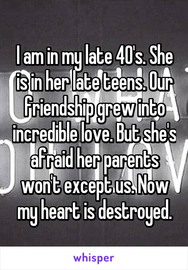 I am in my late 40's. She is in her late teens. Our friendship grew into incredible love. But she's afraid her parents won't except us. Now my heart is destroyed.