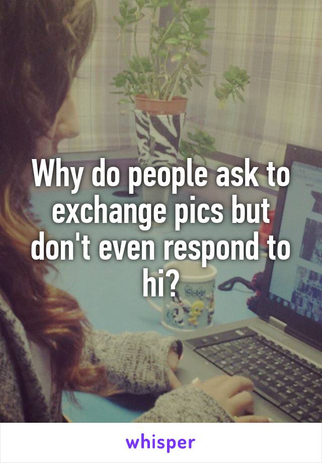 Why do people ask to exchange pics but don't even respond to hi?