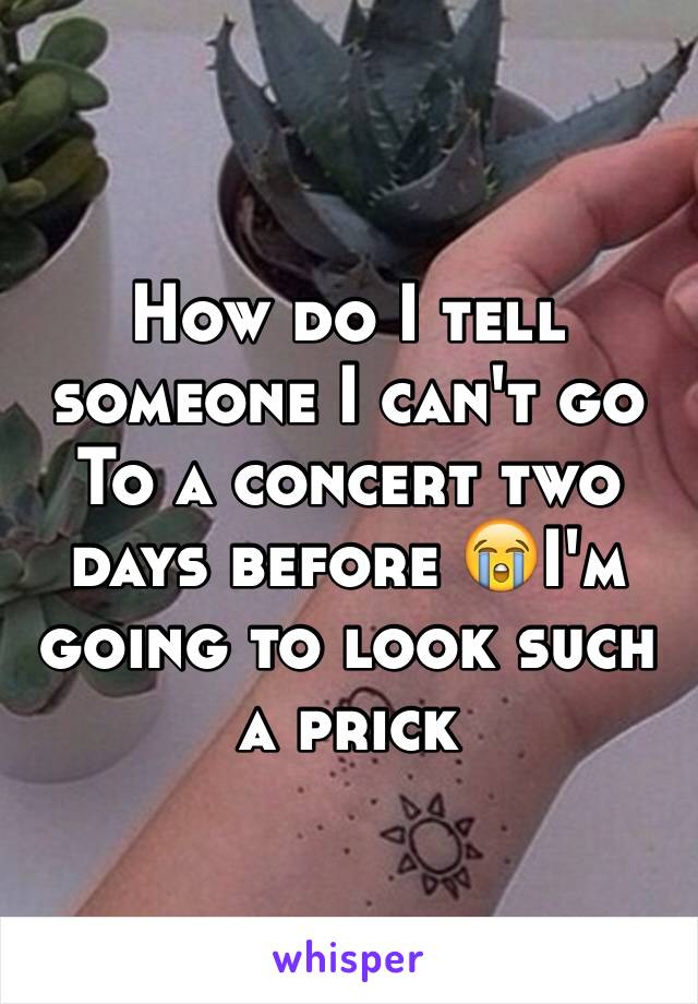 How do I tell someone I can't go To a concert two days before 😭I'm going to look such a prick 