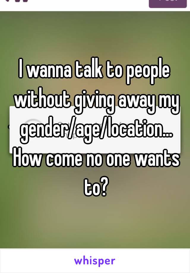 I wanna talk to people without giving away my gender/age/location... How come no one wants to?