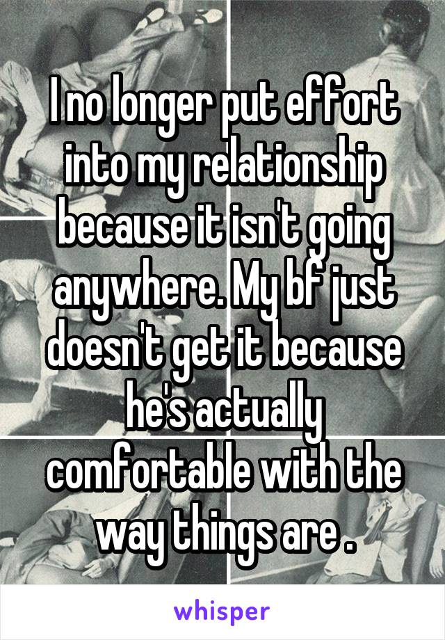 I no longer put effort into my relationship because it isn't going anywhere. My bf just doesn't get it because he's actually comfortable with the way things are .