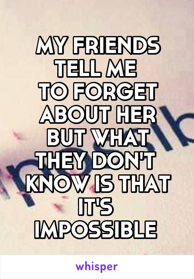 MY FRIENDS TELL ME 
TO FORGET ABOUT HER
BUT WHAT THEY DON'T 
KNOW IS THAT IT'S 
IMPOSSIBLE 
