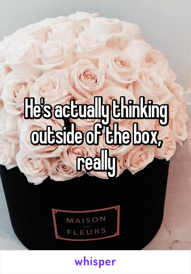 He's actually thinking outside of the box, really