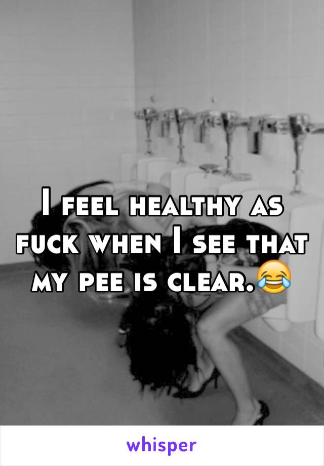 I feel healthy as fuck when I see that my pee is clear.😂