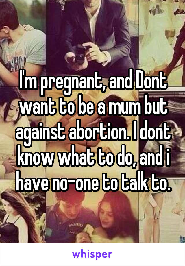 I'm pregnant, and Dont want to be a mum but against abortion. I dont know what to do, and i have no-one to talk to.