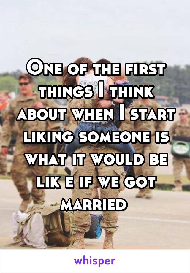 One of the first things I think about when I start liking someone is what it would be lik e if we got married 