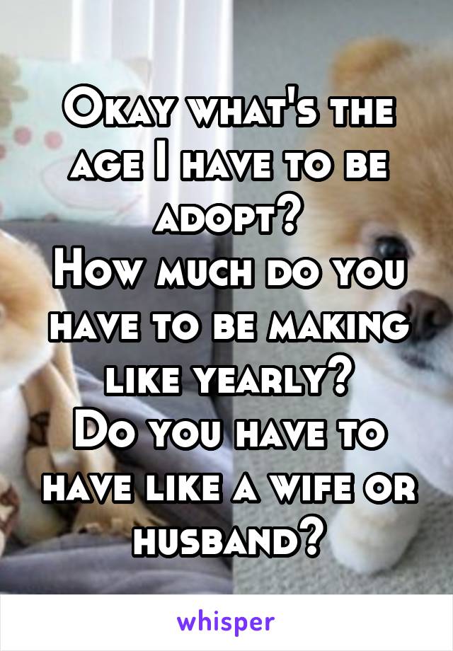 Okay what's the age I have to be adopt?
How much do you have to be making like yearly?
Do you have to have like a wife or husband?