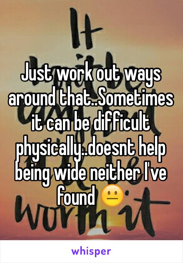 Just work out ways around that..Sometimes it can be difficult physically..doesnt help being wide neither I've found 😐
