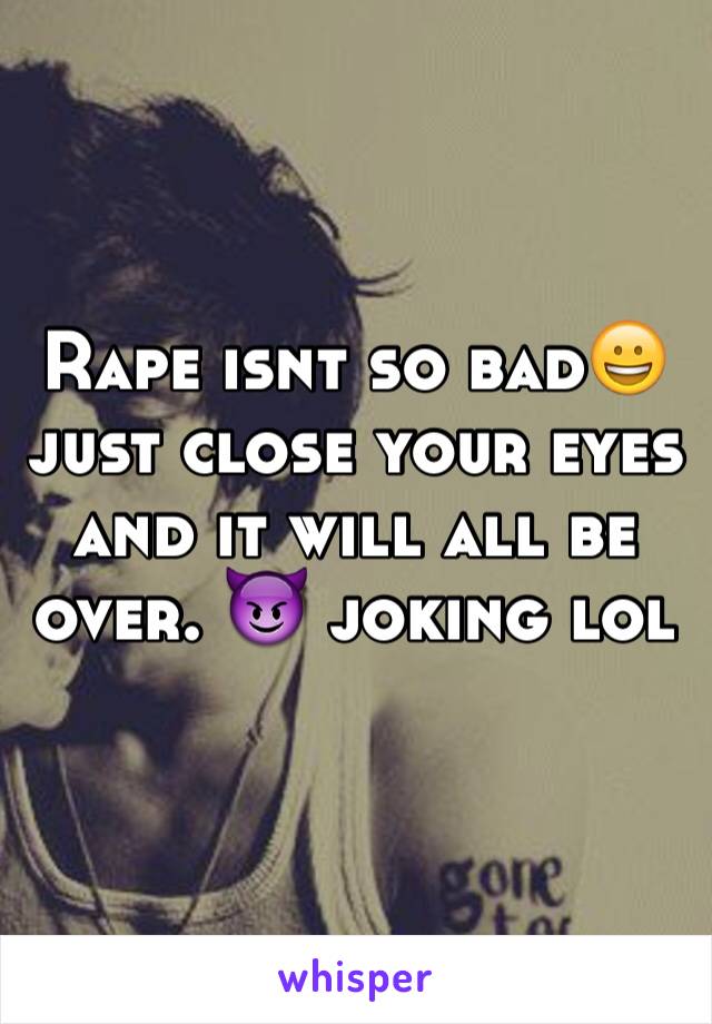Rape isnt so bad😀 just close your eyes and it will all be over. 😈 joking lol