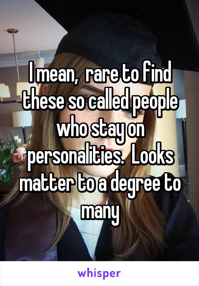 I mean,  rare to find these so called people who stay on personalities.  Looks matter to a degree to many