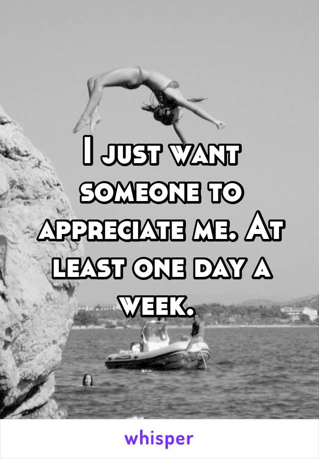 I just want someone to appreciate me. At least one day a week. 