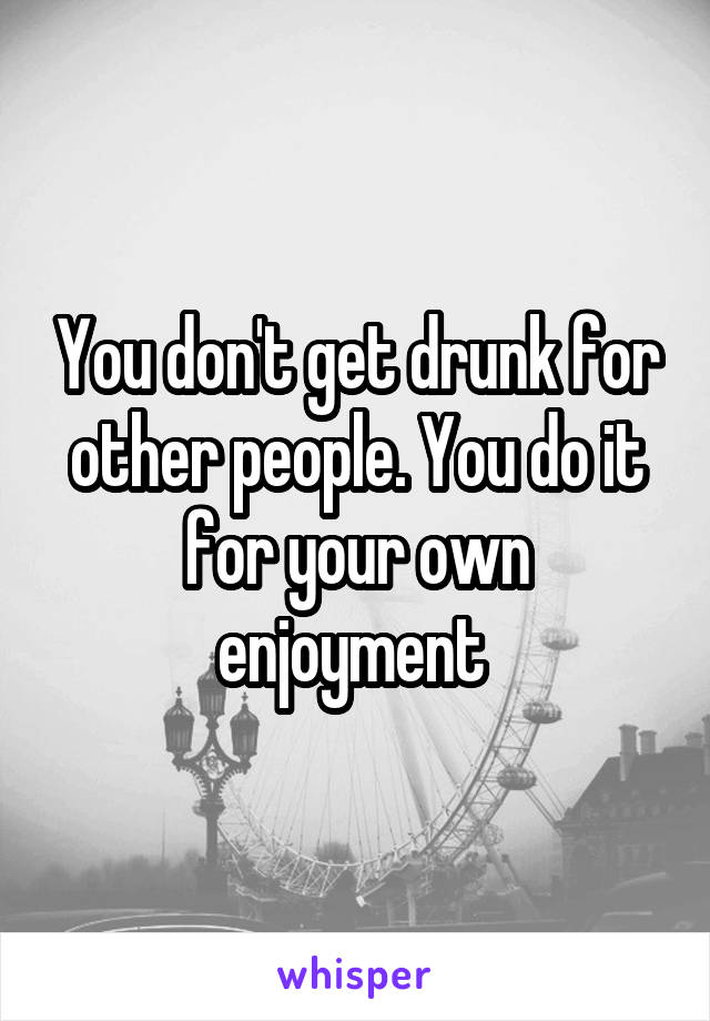 You don't get drunk for other people. You do it for your own enjoyment 