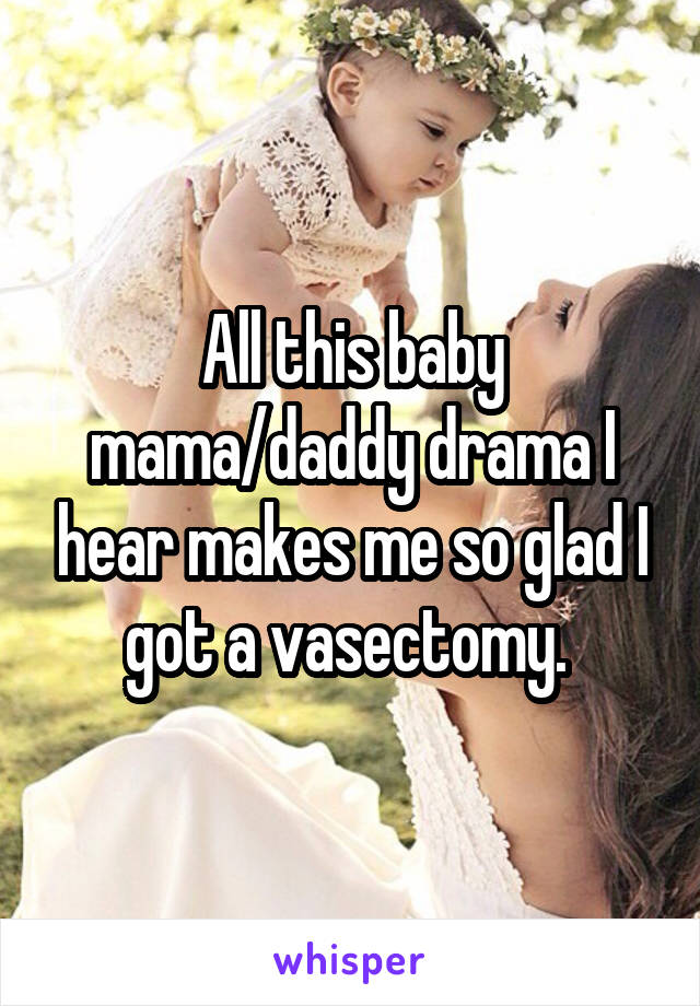 All this baby mama/daddy drama I hear makes me so glad I got a vasectomy. 