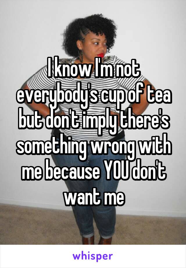I know I'm not everybody's cup of tea but don't imply there's something wrong with me because YOU don't want me