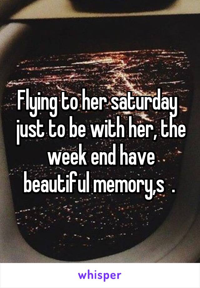 Flying to her saturday   just to be with her, the week end have beautiful memory,s  . 