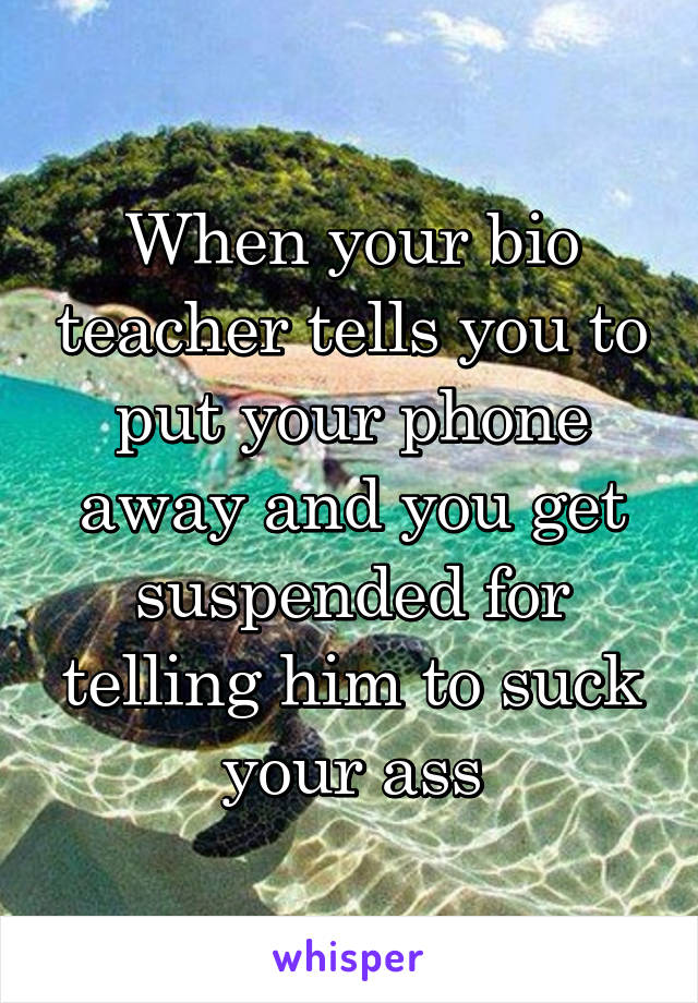 When your bio teacher tells you to put your phone away and you get suspended for telling him to suck your ass