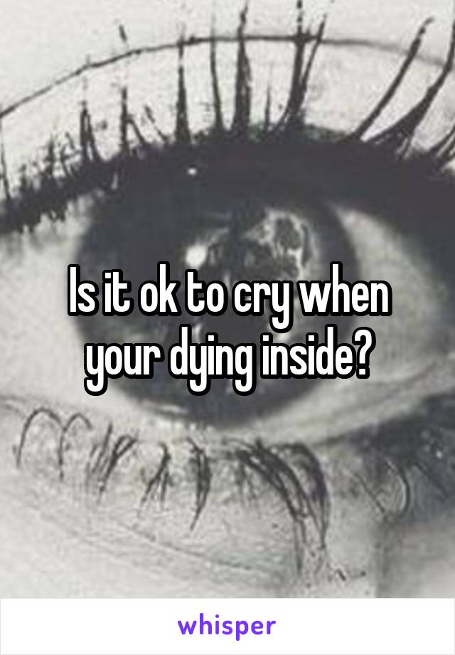Is it ok to cry when your dying inside?