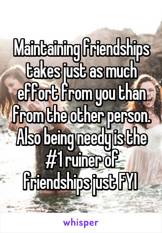 Maintaining friendships takes just as much effort from you than from the other person. Also being needy is the #1 ruiner of friendships just FYI 