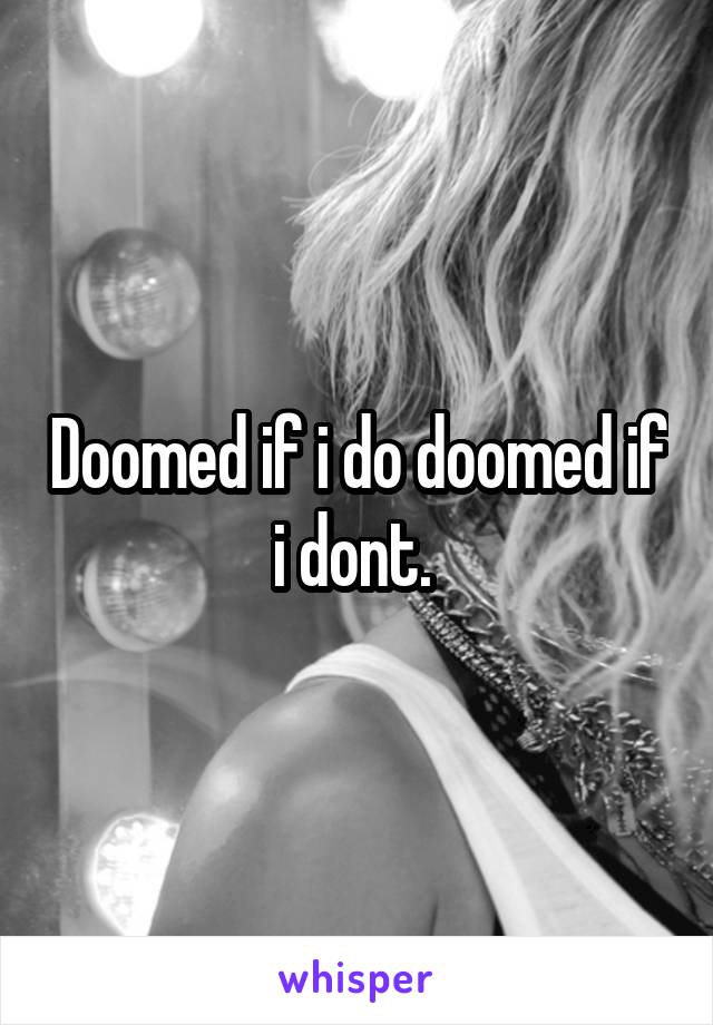 Doomed if i do doomed if i dont. 