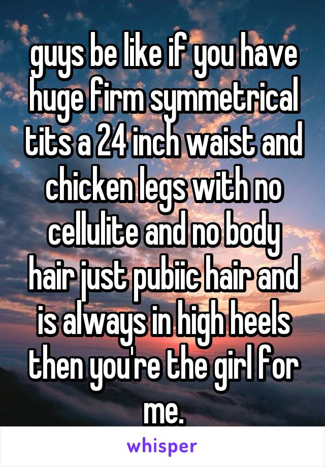 guys be like if you have huge firm symmetrical tits a 24 inch waist and chicken legs with no cellulite and no body hair just pubiic hair and is always in high heels then you're the girl for me.