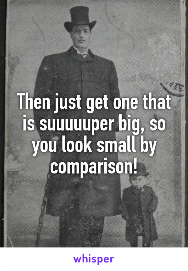 Then just get one that is suuuuuper big, so you look small by comparison!
