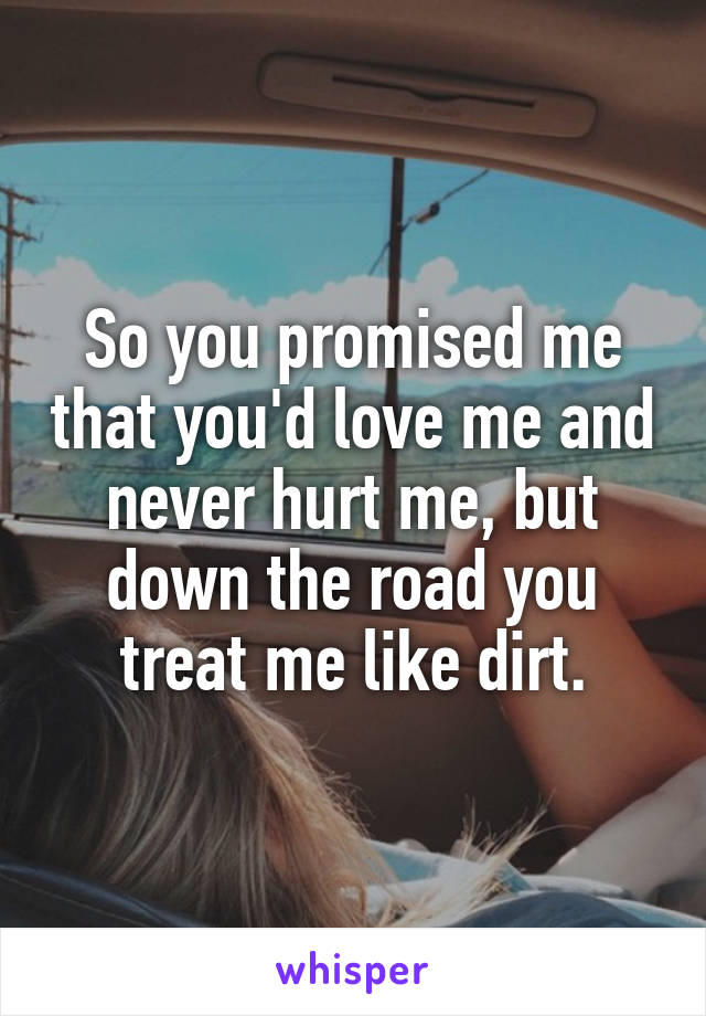 So you promised me that you'd love me and never hurt me, but down the road you treat me like dirt.