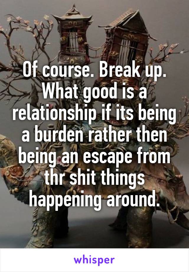 Of course. Break up.
What good is a relationship if its being a burden rather then being an escape from thr shit things happening around.