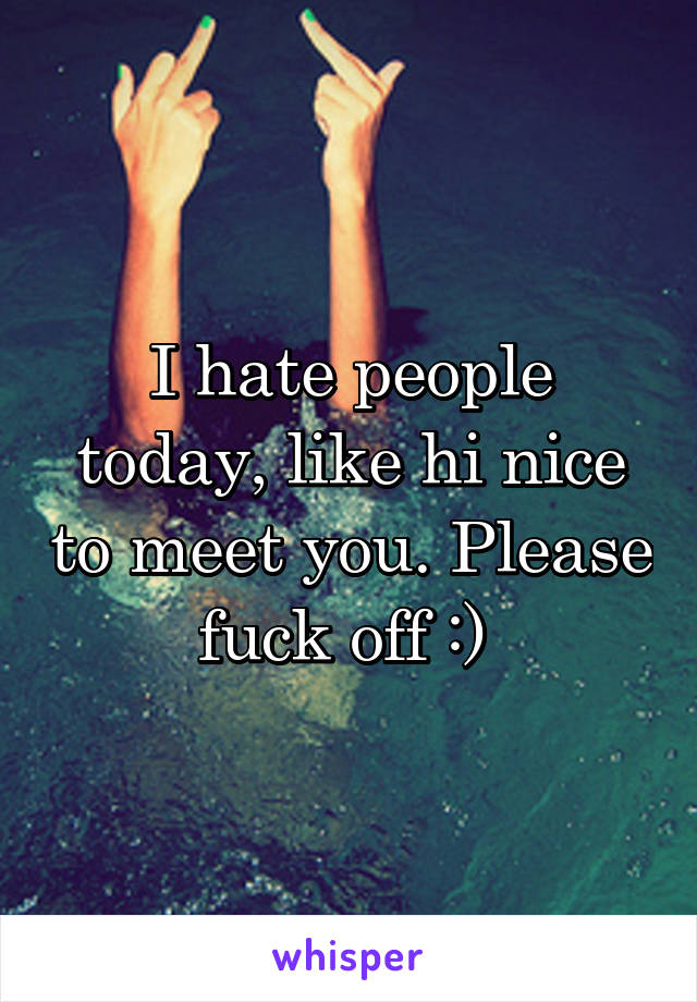 I hate people today, like hi nice to meet you. Please fuck off :) 
