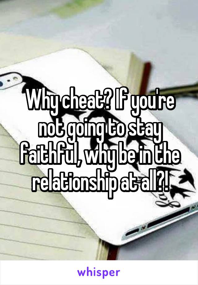 Why cheat? If you're not going to stay faithful, why be in the relationship at all?!