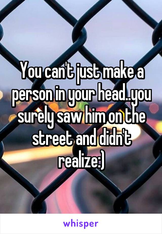 You can't just make a person in your head..you surely saw him on the street and didn't realize:)