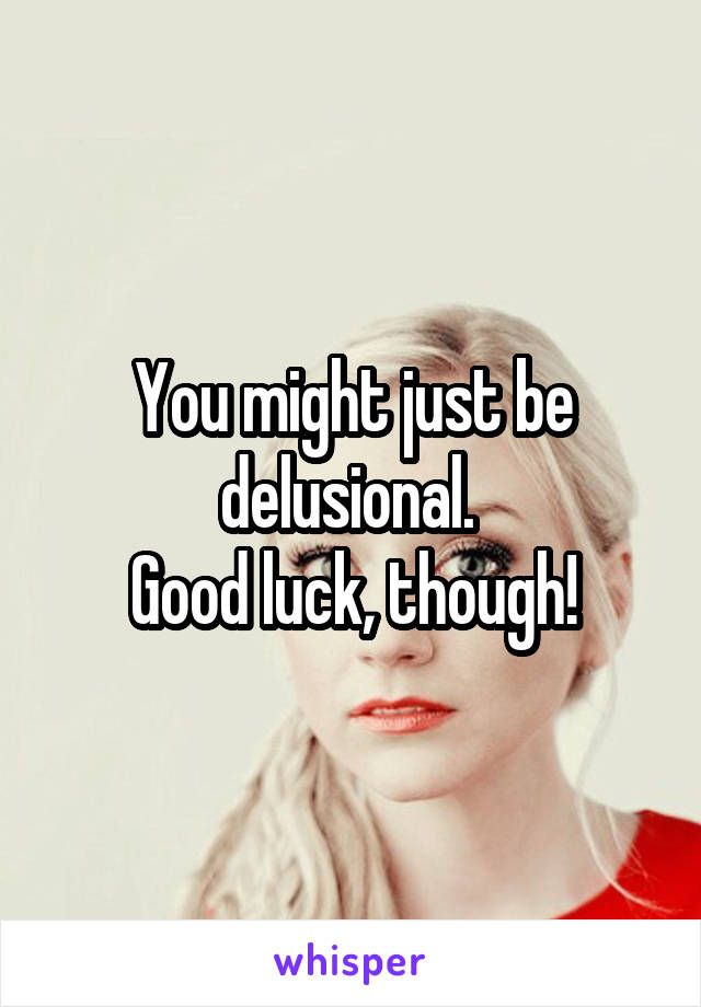 You might just be delusional. 
Good luck, though!